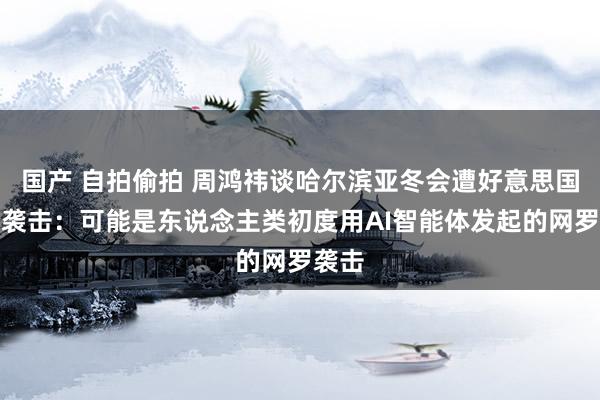 国产 自拍偷拍 周鸿祎谈哈尔滨亚冬会遭好意思国安局袭击：可能是东说念主类初度用AI智能体发起的网罗袭击