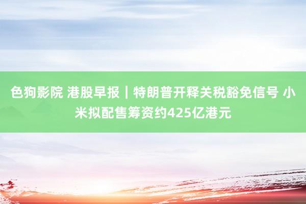 色狗影院 港股早报｜特朗普开释关税豁免信号 小米拟配售筹资约425亿港元