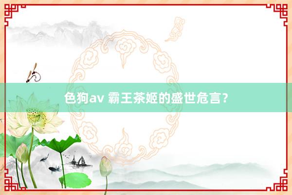 色狗av 霸王茶姬的盛世危言？