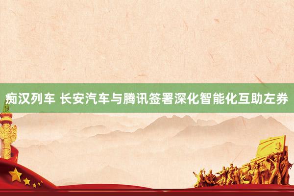 痴汉列车 长安汽车与腾讯签署深化智能化互助左券
