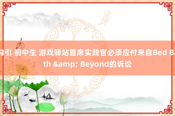 勾引 初中生 游戏驿站首席实践官必须应付来自Bed Bath & Beyond的诉讼