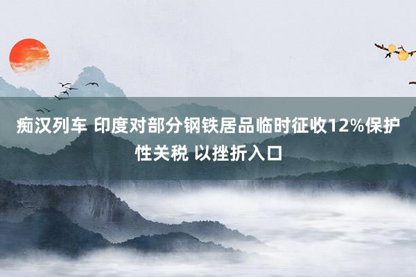 痴汉列车 印度对部分钢铁居品临时征收12%保护性关税 以挫折入口