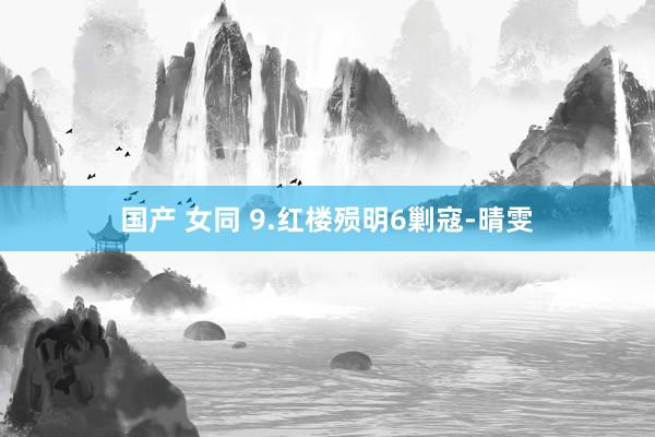 国产 女同 9.红楼殒明6剿寇-晴雯