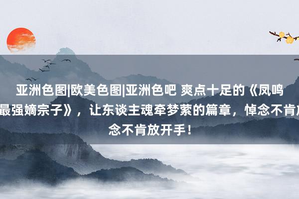亚洲色图|欧美色图|亚洲色吧 爽点十足的《凤鸣宇宙：最强嫡宗子》，让东谈主魂牵梦萦的篇章，悼念不肯放开手！