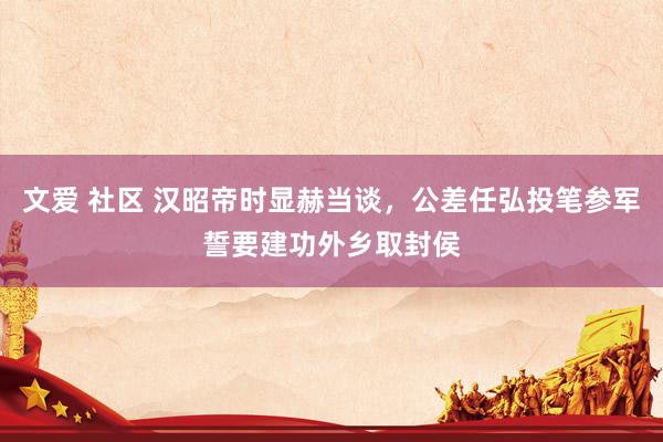文爱 社区 汉昭帝时显赫当谈，公差任弘投笔参军誓要建功外乡取封侯