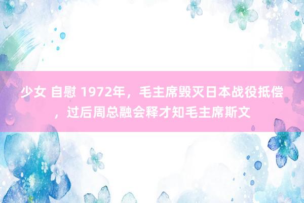 少女 自慰 1972年，毛主席毁灭日本战役抵偿，过后周总融会释才知毛主席斯文