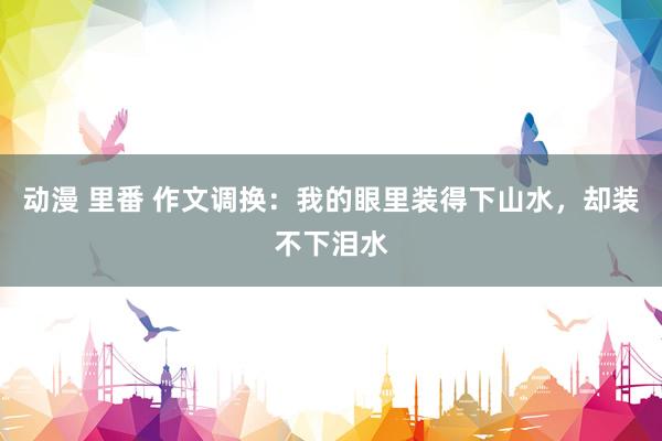 动漫 里番 作文调换：我的眼里装得下山水，却装不下泪水