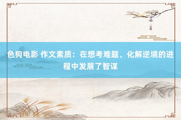 色狗电影 作文素质：在想考难题、化解逆境的进程中发展了智谋