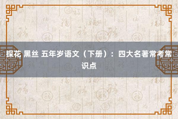 探花 黑丝 五年岁语文（下册）：四大名著常考常识点