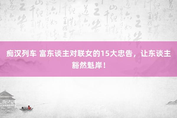 痴汉列车 富东谈主对联女的15大忠告，让东谈主豁然魁岸！