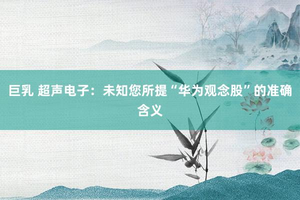 巨乳 超声电子：未知您所提“华为观念股”的准确含义