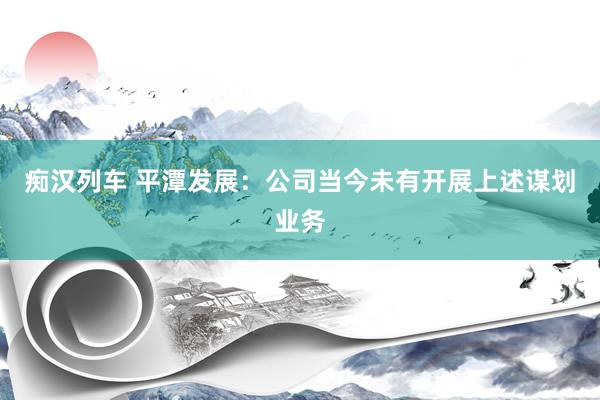 痴汉列车 平潭发展：公司当今未有开展上述谋划业务