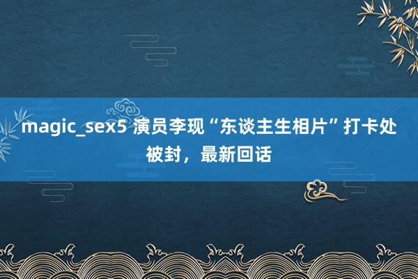 magic_sex5 演员李现“东谈主生相片”打卡处被封，最新回话