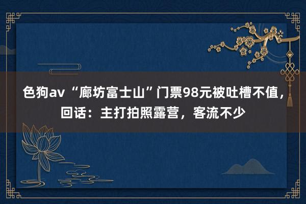 色狗av “廊坊富士山”门票98元被吐槽不值，回话：主打拍照露营，客流不少