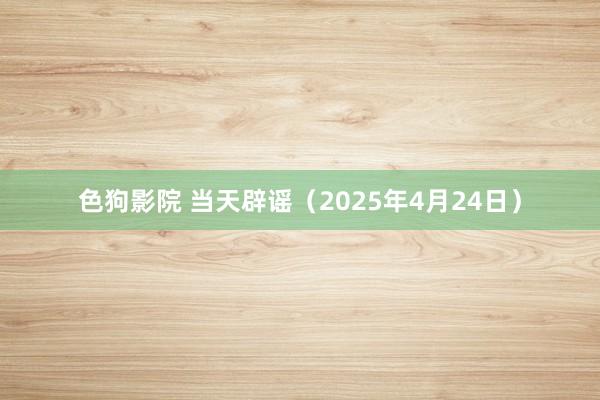 色狗影院 当天辟谣（2025年4月24日）