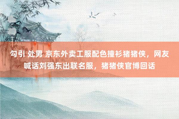 勾引 处男 京东外卖工服配色撞衫猪猪侠，网友喊话刘强东出联名服，猪猪侠官博回话