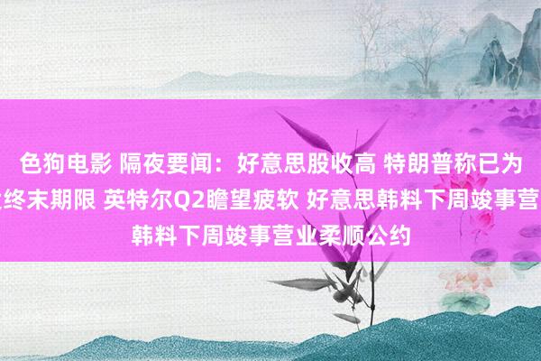 色狗电影 隔夜要闻：好意思股收高 特朗普称已为俄乌问题设终末期限 英特尔Q2瞻望疲软 好意思韩料下周竣事营业柔顺公约