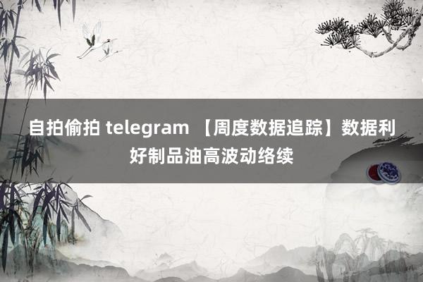 自拍偷拍 telegram 【周度数据追踪】数据利好制品油高波动络续