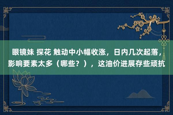 眼镜妹 探花 触动中小幅收涨，日内几次起落，影响要素太多（哪些？），这油价进展存些顽抗