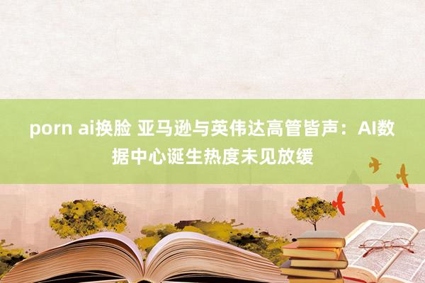 porn ai换脸 亚马逊与英伟达高管皆声：AI数据中心诞生热度未见放缓