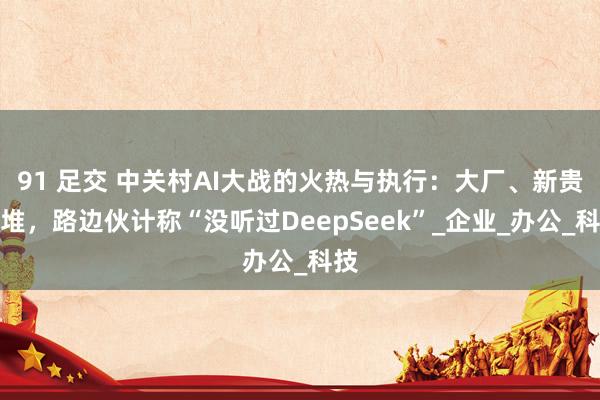 91 足交 中关村AI大战的火热与执行：大厂、新贵扎堆，路边伙计称“没听过DeepSeek”_企业_办公_科技
