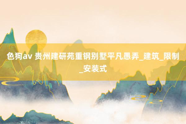 色狗av 贵州建研苑重钢别墅平凡愚弄_建筑_限制_安装式