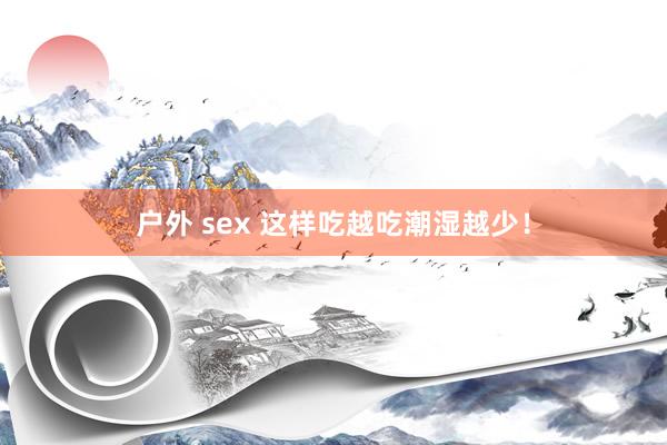 户外 sex 这样吃越吃潮湿越少！