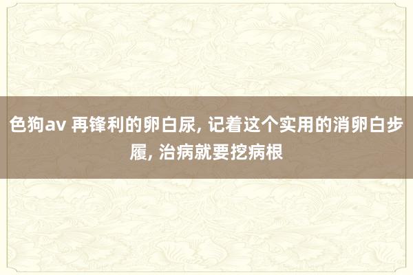 色狗av 再锋利的卵白尿， 记着这个实用的消卵白步履， 治病就要挖病根