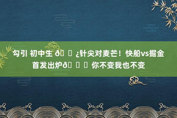 勾引 初中生 🍿针尖对麦芒！快船vs掘金首发出炉😎你不变我也不变