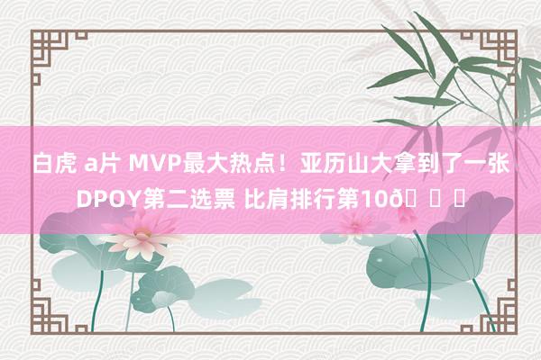 白虎 a片 MVP最大热点！亚历山大拿到了一张DPOY第二选票 比肩排行第10👀