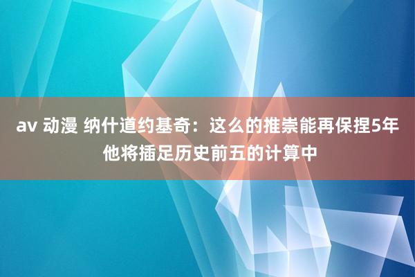av 动漫 纳什道约基奇：这么的推崇能再保捏5年 他将插足历史前五的计算中