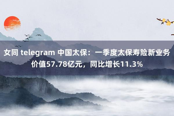 女同 telegram 中国太保：一季度太保寿险新业务价值57.78亿元，同比增长11.3%
