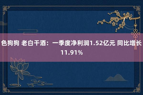 色狗狗 老白干酒：一季度净利润1.52亿元 同比增长11.91%
