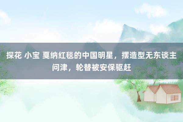 探花 小宝 戛纳红毯的中国明星，摆造型无东谈主问津，轮替被安保驱赶