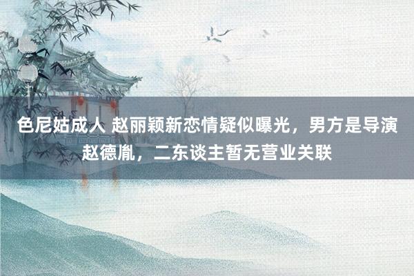 色尼姑成人 赵丽颖新恋情疑似曝光，男方是导演赵德胤，二东谈主暂无营业关联