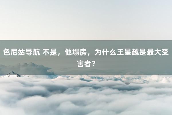 色尼姑导航 不是，他塌房，为什么王星越是最大受害者？