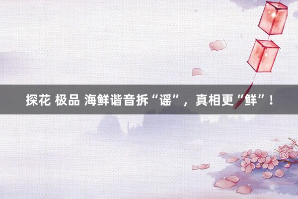 探花 极品 海鲜谐音拆“谣”，真相更“鲜”！