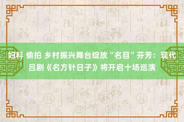 妇科 偷拍 乡村振兴舞台绽放“名目”芬芳：现代吕剧《名方针日子》将开启十场巡演